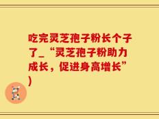 吃完灵芝孢子粉长个子了_“灵芝孢子粉助力成长，促进身高增长”)