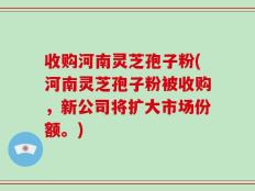 收购河南灵芝孢子粉(河南灵芝孢子粉被收购，新公司将扩大市场份额。)