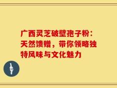 广西灵芝破壁孢子粉：天然馈赠，带你领略独特风味与文化魅力