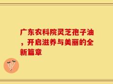 广东农科院灵芝孢子油，开启滋养与美丽的全新篇章