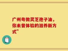广州粤微灵芝孢子油，你未曾体验的滋养新方式”