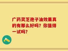 广药灵芝孢子油效果真的有那么好吗？你值得一试吗？