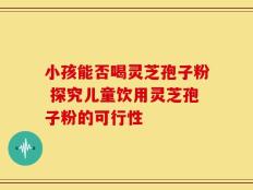 小孩能否喝灵芝孢子粉 探究儿童饮用灵芝孢子粉的可行性