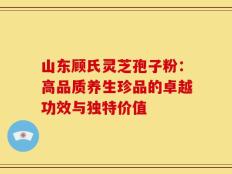 山东顾氏灵芝孢子粉：高品质养生珍品的卓越功效与独特价值