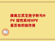 康美兰灵芝孢子粉与HPV 探究其对HPV是否有积极作用