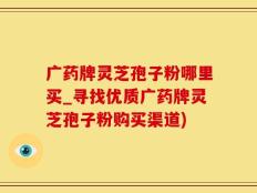 广药牌灵芝孢子粉哪里买_寻找优质广药牌灵芝孢子粉购买渠道)