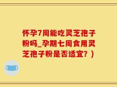 怀孕7周能吃灵芝孢子粉吗_孕期七周食用灵芝孢子粉是否适宜？)