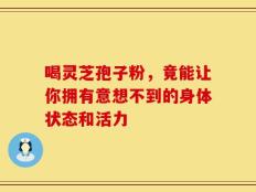 喝灵芝孢子粉，竟能让你拥有意想不到的身体状态和活力