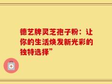 德艺牌灵芝孢子粉：让你的生活焕发新光彩的独特选择”