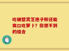 吃破壁灵芝孢子粉还能爽口吃萝卜？你想不到的组合