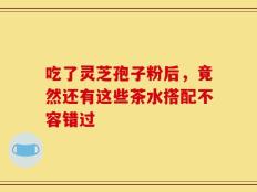 吃了灵芝孢子粉后，竟然还有这些茶水搭配不容错过