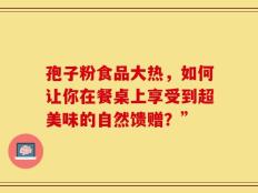 孢子粉食品大热，如何让你在餐桌上享受到超美味的自然馈赠？”