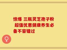 惊爆 三瓶灵芝孢子粉 超值优惠健康养生必备不容错过