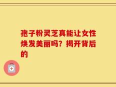 孢子粉灵芝真能让女性焕发美丽吗？揭开背后的