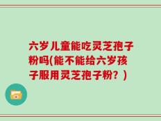 六岁儿童能吃灵芝孢子粉吗(能不能给六岁孩子服用灵芝孢子粉？)