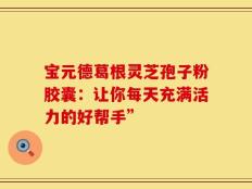 宝元德葛根灵芝孢子粉胶囊：让你每天充满活力的好帮手”