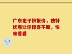 广东孢子粉报价，独特优惠让你惊喜不断，快来看看