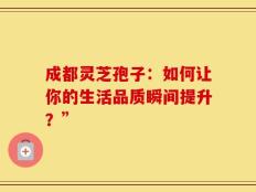 成都灵芝孢子：如何让你的生活品质瞬间提升？”