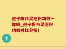 孢子粉和灵芝粉功效一样吗_孢子粉与灵芝粉功效对比分析)