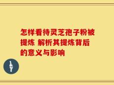怎样看待灵芝孢子粉被提炼 解析其提炼背后的意义与影响