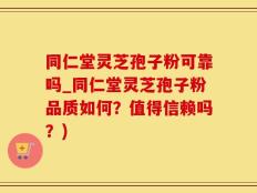 同仁堂灵芝孢子粉可靠吗_同仁堂灵芝孢子粉品质如何？值得信赖吗？)
