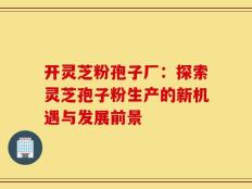 开灵芝粉孢子厂：探索灵芝孢子粉生产的新机遇与发展前景