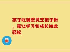孩子吃破壁灵芝孢子粉，竟让学习和成长如此轻松