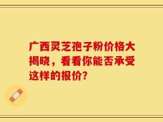 广西灵芝孢子粉价格大揭晓，看看你能否承受这样的报价？
