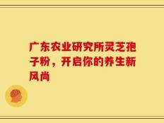 广东农业研究所灵芝孢子粉，开启你的养生新风尚