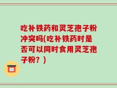 吃补铁药和灵芝孢子粉冲突吗(吃补铁药时是否可以同时食用灵芝孢子粉？)