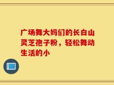 广场舞大妈们的长白山灵芝孢子粉，轻松舞动生活的小