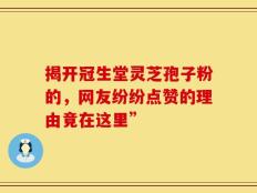 揭开冠生堂灵芝孢子粉的，网友纷纷点赞的理由竟在这里”