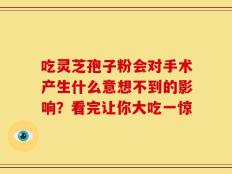 吃灵芝孢子粉会对手术产生什么意想不到的影响？看完让你大吃一惊
