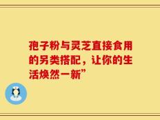 孢子粉与灵芝直接食用的另类搭配，让你的生活焕然一新”