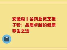 安徽森湶谷药业灵芝孢子粉：品质卓越的健康养生之选