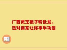广西灵芝孢子粉批发，选对商家让你事半功倍