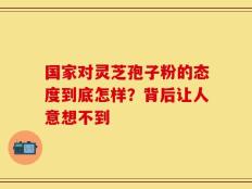 国家对灵芝孢子粉的态度到底怎样？背后让人意想不到