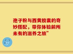 孢子粉与西黄胶囊的奇妙搭配，带你体验前所未有的滋养之旅”