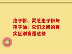 孢子粉、灵芝孢子粉与孢子油：它们之间的真实区别竟是这些