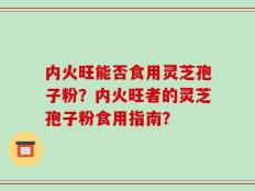 内火旺能否食用灵芝孢子粉？内火旺者的灵芝孢子粉食用指南？