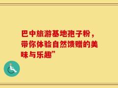 巴中旅游基地孢子粉，带你体验自然馈赠的美味与乐趣”