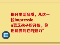 提升生活品质，从这一粒impression灵芝孢子粉开始，你也能尝到它的魅力”