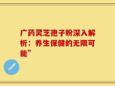广药灵芝孢子粉深入解析：养生保健的无限可能”