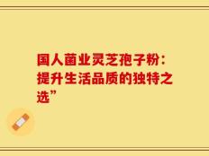 国人菌业灵芝孢子粉：提升生活品质的独特之选”