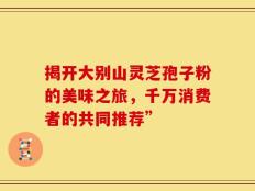 揭开大别山灵芝孢子粉的美味之旅，千万消费者的共同推荐”