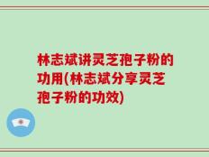 林志斌讲灵芝孢子粉的功用(林志斌分享灵芝孢子粉的功效)