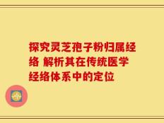 探究灵芝孢子粉归属经络 解析其在传统医学经络体系中的定位