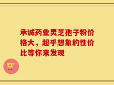 承诚药业灵芝孢子粉价格大，超乎想象的性价比等你来发现