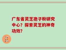 广东省灵芝孢子粉研究中心？探索灵芝的神奇功效？