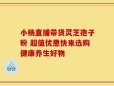 小杨直播带货灵芝孢子粉 超值优惠快来选购健康养生好物